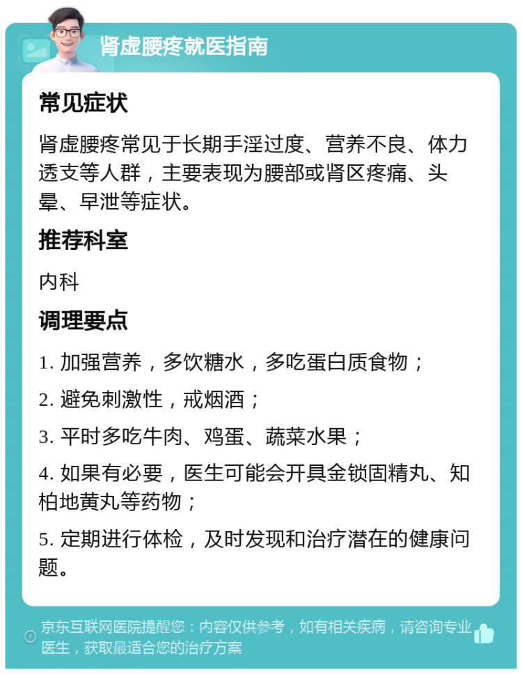 肾虚腰疼就医指南 常见症状 肾虚腰疼常见于长期手淫过度、营养不良、体力透支等人群，主要表现为腰部或肾区疼痛、头晕、早泄等症状。 推荐科室 内科 调理要点 1. 加强营养，多饮糖水，多吃蛋白质食物； 2. 避免刺激性，戒烟酒； 3. 平时多吃牛肉、鸡蛋、蔬菜水果； 4. 如果有必要，医生可能会开具金锁固精丸、知柏地黄丸等药物； 5. 定期进行体检，及时发现和治疗潜在的健康问题。