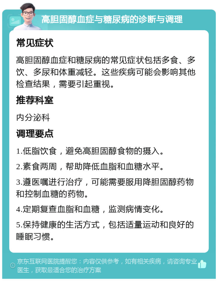 高胆固醇血症与糖尿病的诊断与调理 常见症状 高胆固醇血症和糖尿病的常见症状包括多食、多饮、多尿和体重减轻。这些疾病可能会影响其他检查结果，需要引起重视。 推荐科室 内分泌科 调理要点 1.低脂饮食，避免高胆固醇食物的摄入。 2.素食两周，帮助降低血脂和血糖水平。 3.遵医嘱进行治疗，可能需要服用降胆固醇药物和控制血糖的药物。 4.定期复查血脂和血糖，监测病情变化。 5.保持健康的生活方式，包括适量运动和良好的睡眠习惯。