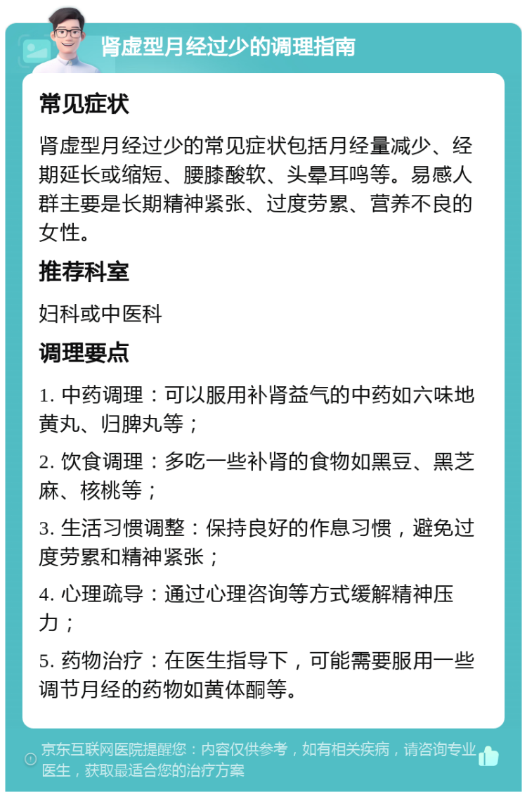 肾虚型月经过少的调理指南 常见症状 肾虚型月经过少的常见症状包括月经量减少、经期延长或缩短、腰膝酸软、头晕耳鸣等。易感人群主要是长期精神紧张、过度劳累、营养不良的女性。 推荐科室 妇科或中医科 调理要点 1. 中药调理：可以服用补肾益气的中药如六味地黄丸、归脾丸等； 2. 饮食调理：多吃一些补肾的食物如黑豆、黑芝麻、核桃等； 3. 生活习惯调整：保持良好的作息习惯，避免过度劳累和精神紧张； 4. 心理疏导：通过心理咨询等方式缓解精神压力； 5. 药物治疗：在医生指导下，可能需要服用一些调节月经的药物如黄体酮等。