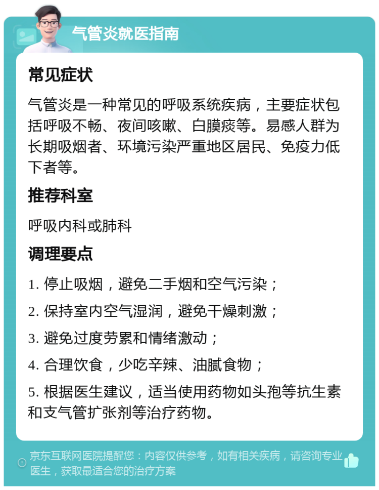 气管炎就医指南 常见症状 气管炎是一种常见的呼吸系统疾病，主要症状包括呼吸不畅、夜间咳嗽、白膜痰等。易感人群为长期吸烟者、环境污染严重地区居民、免疫力低下者等。 推荐科室 呼吸内科或肺科 调理要点 1. 停止吸烟，避免二手烟和空气污染； 2. 保持室内空气湿润，避免干燥刺激； 3. 避免过度劳累和情绪激动； 4. 合理饮食，少吃辛辣、油腻食物； 5. 根据医生建议，适当使用药物如头孢等抗生素和支气管扩张剂等治疗药物。