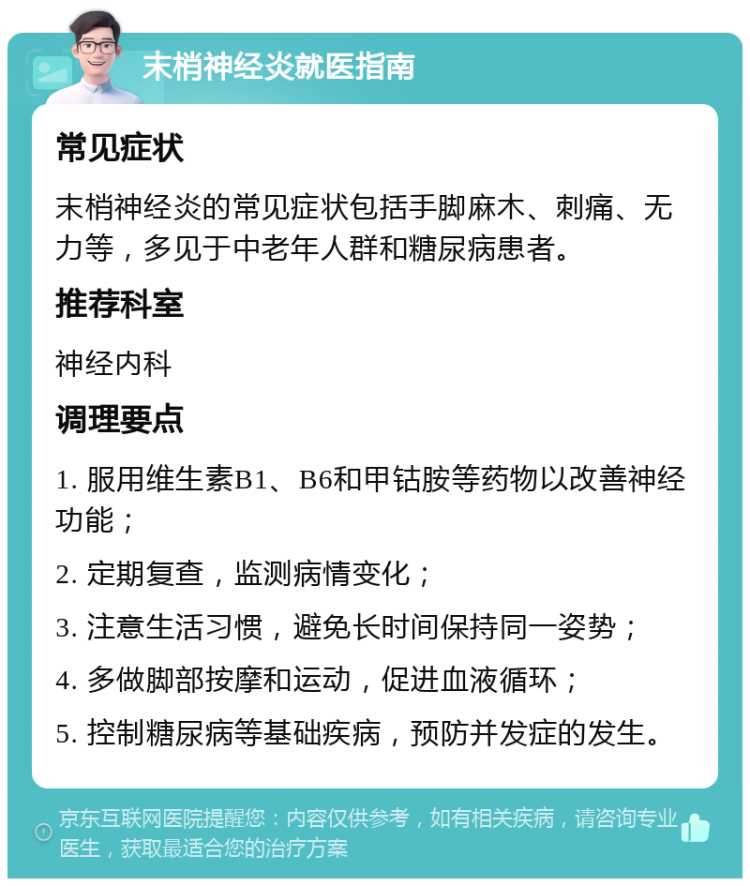 末梢神经炎就医指南 常见症状 末梢神经炎的常见症状包括手脚麻木、刺痛、无力等，多见于中老年人群和糖尿病患者。 推荐科室 神经内科 调理要点 1. 服用维生素B1、B6和甲钴胺等药物以改善神经功能； 2. 定期复查，监测病情变化； 3. 注意生活习惯，避免长时间保持同一姿势； 4. 多做脚部按摩和运动，促进血液循环； 5. 控制糖尿病等基础疾病，预防并发症的发生。