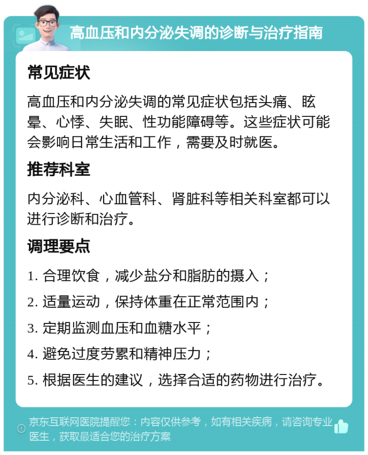 高血压和内分泌失调的诊断与治疗指南 常见症状 高血压和内分泌失调的常见症状包括头痛、眩晕、心悸、失眠、性功能障碍等。这些症状可能会影响日常生活和工作，需要及时就医。 推荐科室 内分泌科、心血管科、肾脏科等相关科室都可以进行诊断和治疗。 调理要点 1. 合理饮食，减少盐分和脂肪的摄入； 2. 适量运动，保持体重在正常范围内； 3. 定期监测血压和血糖水平； 4. 避免过度劳累和精神压力； 5. 根据医生的建议，选择合适的药物进行治疗。