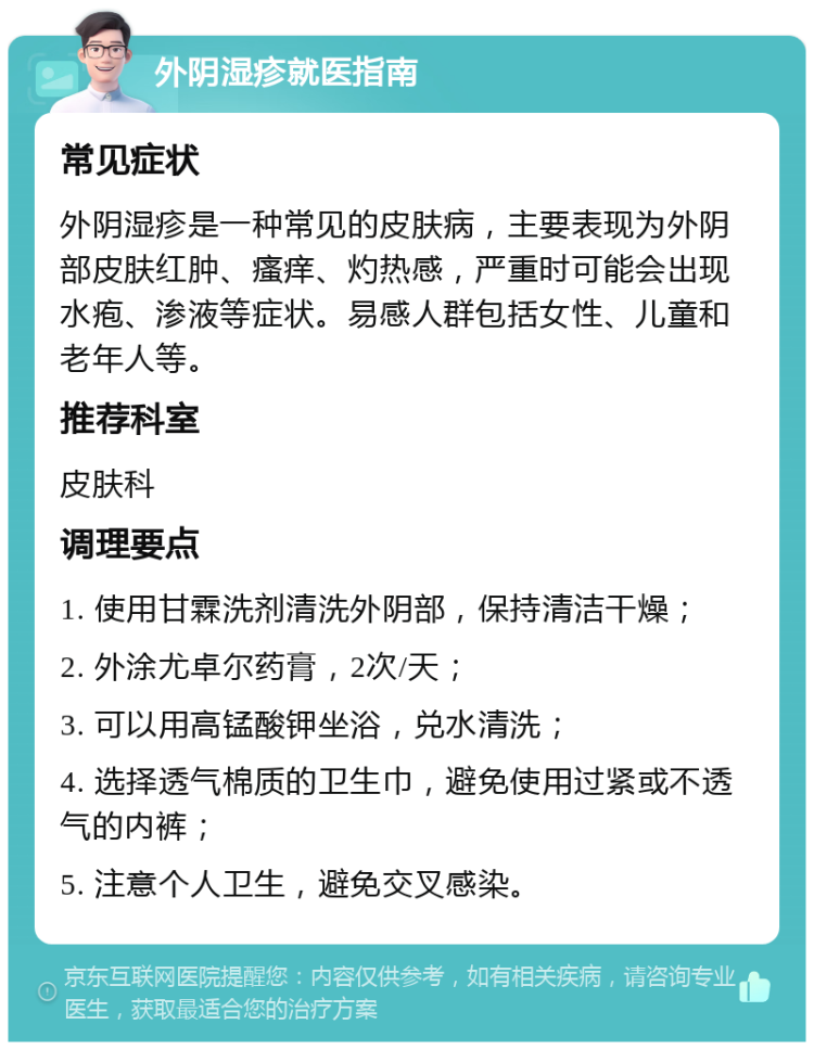 外阴湿疹就医指南 常见症状 外阴湿疹是一种常见的皮肤病，主要表现为外阴部皮肤红肿、瘙痒、灼热感，严重时可能会出现水疱、渗液等症状。易感人群包括女性、儿童和老年人等。 推荐科室 皮肤科 调理要点 1. 使用甘霖洗剂清洗外阴部，保持清洁干燥； 2. 外涂尤卓尔药膏，2次/天； 3. 可以用高锰酸钾坐浴，兑水清洗； 4. 选择透气棉质的卫生巾，避免使用过紧或不透气的内裤； 5. 注意个人卫生，避免交叉感染。