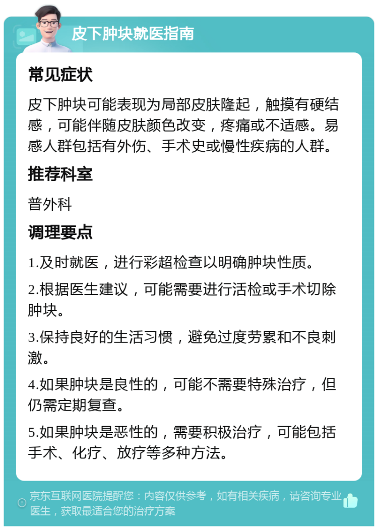 皮下肿块就医指南 常见症状 皮下肿块可能表现为局部皮肤隆起，触摸有硬结感，可能伴随皮肤颜色改变，疼痛或不适感。易感人群包括有外伤、手术史或慢性疾病的人群。 推荐科室 普外科 调理要点 1.及时就医，进行彩超检查以明确肿块性质。 2.根据医生建议，可能需要进行活检或手术切除肿块。 3.保持良好的生活习惯，避免过度劳累和不良刺激。 4.如果肿块是良性的，可能不需要特殊治疗，但仍需定期复查。 5.如果肿块是恶性的，需要积极治疗，可能包括手术、化疗、放疗等多种方法。