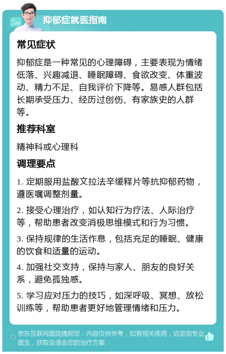 抑郁症就医指南 常见症状 抑郁症是一种常见的心理障碍，主要表现为情绪低落、兴趣减退、睡眠障碍、食欲改变、体重波动、精力不足、自我评价下降等。易感人群包括长期承受压力、经历过创伤、有家族史的人群等。 推荐科室 精神科或心理科 调理要点 1. 定期服用盐酸文拉法辛缓释片等抗抑郁药物，遵医嘱调整剂量。 2. 接受心理治疗，如认知行为疗法、人际治疗等，帮助患者改变消极思维模式和行为习惯。 3. 保持规律的生活作息，包括充足的睡眠、健康的饮食和适量的运动。 4. 加强社交支持，保持与家人、朋友的良好关系，避免孤独感。 5. 学习应对压力的技巧，如深呼吸、冥想、放松训练等，帮助患者更好地管理情绪和压力。