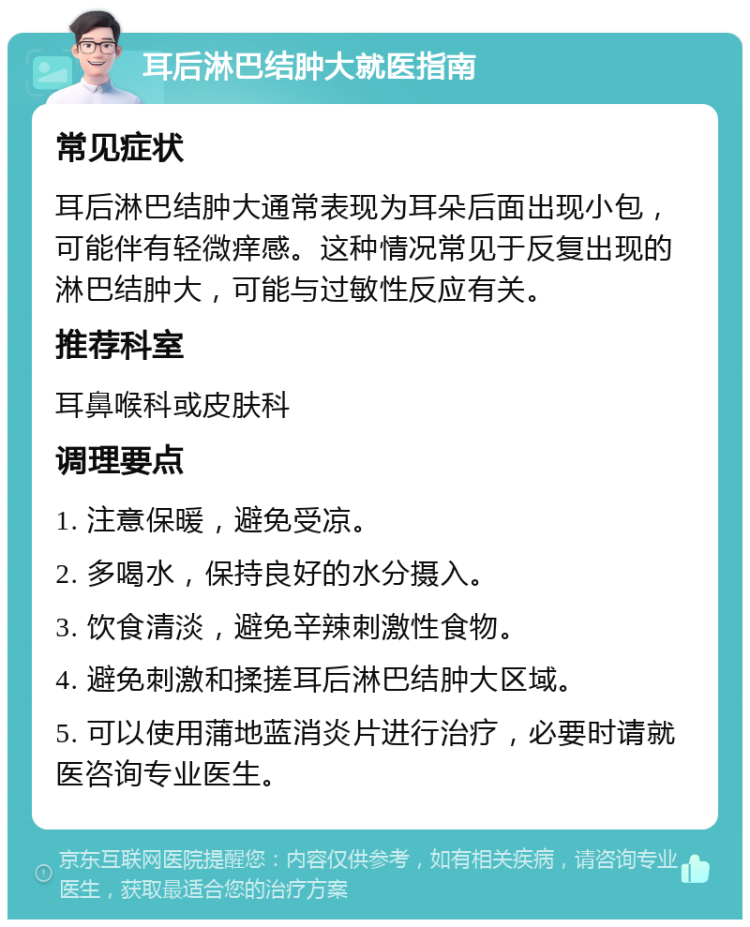 耳后淋巴结肿大就医指南 常见症状 耳后淋巴结肿大通常表现为耳朵后面出现小包，可能伴有轻微痒感。这种情况常见于反复出现的淋巴结肿大，可能与过敏性反应有关。 推荐科室 耳鼻喉科或皮肤科 调理要点 1. 注意保暖，避免受凉。 2. 多喝水，保持良好的水分摄入。 3. 饮食清淡，避免辛辣刺激性食物。 4. 避免刺激和揉搓耳后淋巴结肿大区域。 5. 可以使用蒲地蓝消炎片进行治疗，必要时请就医咨询专业医生。