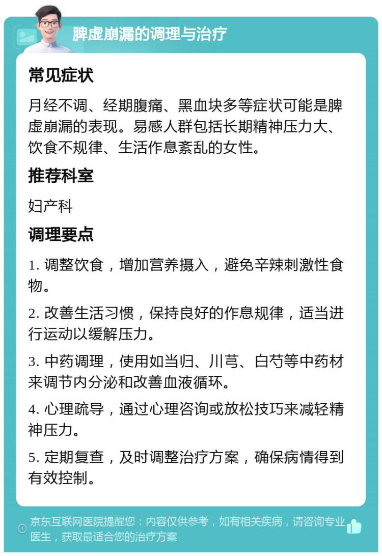 脾虚崩漏的调理与治疗 常见症状 月经不调、经期腹痛、黑血块多等症状可能是脾虚崩漏的表现。易感人群包括长期精神压力大、饮食不规律、生活作息紊乱的女性。 推荐科室 妇产科 调理要点 1. 调整饮食，增加营养摄入，避免辛辣刺激性食物。 2. 改善生活习惯，保持良好的作息规律，适当进行运动以缓解压力。 3. 中药调理，使用如当归、川芎、白芍等中药材来调节内分泌和改善血液循环。 4. 心理疏导，通过心理咨询或放松技巧来减轻精神压力。 5. 定期复查，及时调整治疗方案，确保病情得到有效控制。