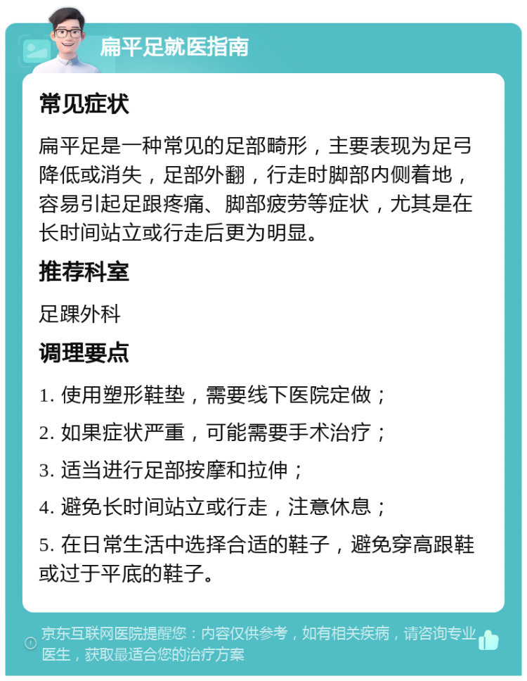 扁平足就医指南 常见症状 扁平足是一种常见的足部畸形，主要表现为足弓降低或消失，足部外翻，行走时脚部内侧着地，容易引起足跟疼痛、脚部疲劳等症状，尤其是在长时间站立或行走后更为明显。 推荐科室 足踝外科 调理要点 1. 使用塑形鞋垫，需要线下医院定做； 2. 如果症状严重，可能需要手术治疗； 3. 适当进行足部按摩和拉伸； 4. 避免长时间站立或行走，注意休息； 5. 在日常生活中选择合适的鞋子，避免穿高跟鞋或过于平底的鞋子。