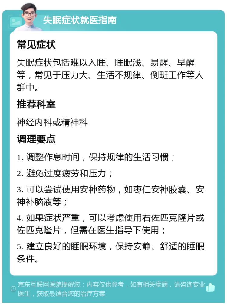 失眠症状就医指南 常见症状 失眠症状包括难以入睡、睡眠浅、易醒、早醒等，常见于压力大、生活不规律、倒班工作等人群中。 推荐科室 神经内科或精神科 调理要点 1. 调整作息时间，保持规律的生活习惯； 2. 避免过度疲劳和压力； 3. 可以尝试使用安神药物，如枣仁安神胶囊、安神补脑液等； 4. 如果症状严重，可以考虑使用右佐匹克隆片或佐匹克隆片，但需在医生指导下使用； 5. 建立良好的睡眠环境，保持安静、舒适的睡眠条件。