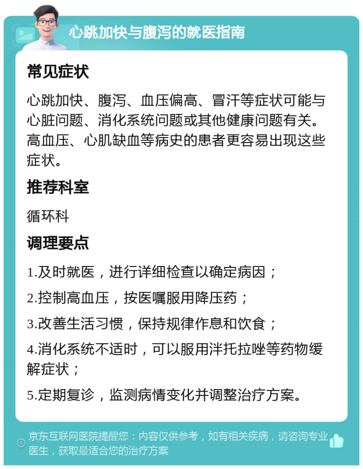 心跳加快与腹泻的就医指南 常见症状 心跳加快、腹泻、血压偏高、冒汗等症状可能与心脏问题、消化系统问题或其他健康问题有关。高血压、心肌缺血等病史的患者更容易出现这些症状。 推荐科室 循环科 调理要点 1.及时就医，进行详细检查以确定病因； 2.控制高血压，按医嘱服用降压药； 3.改善生活习惯，保持规律作息和饮食； 4.消化系统不适时，可以服用泮托拉唑等药物缓解症状； 5.定期复诊，监测病情变化并调整治疗方案。