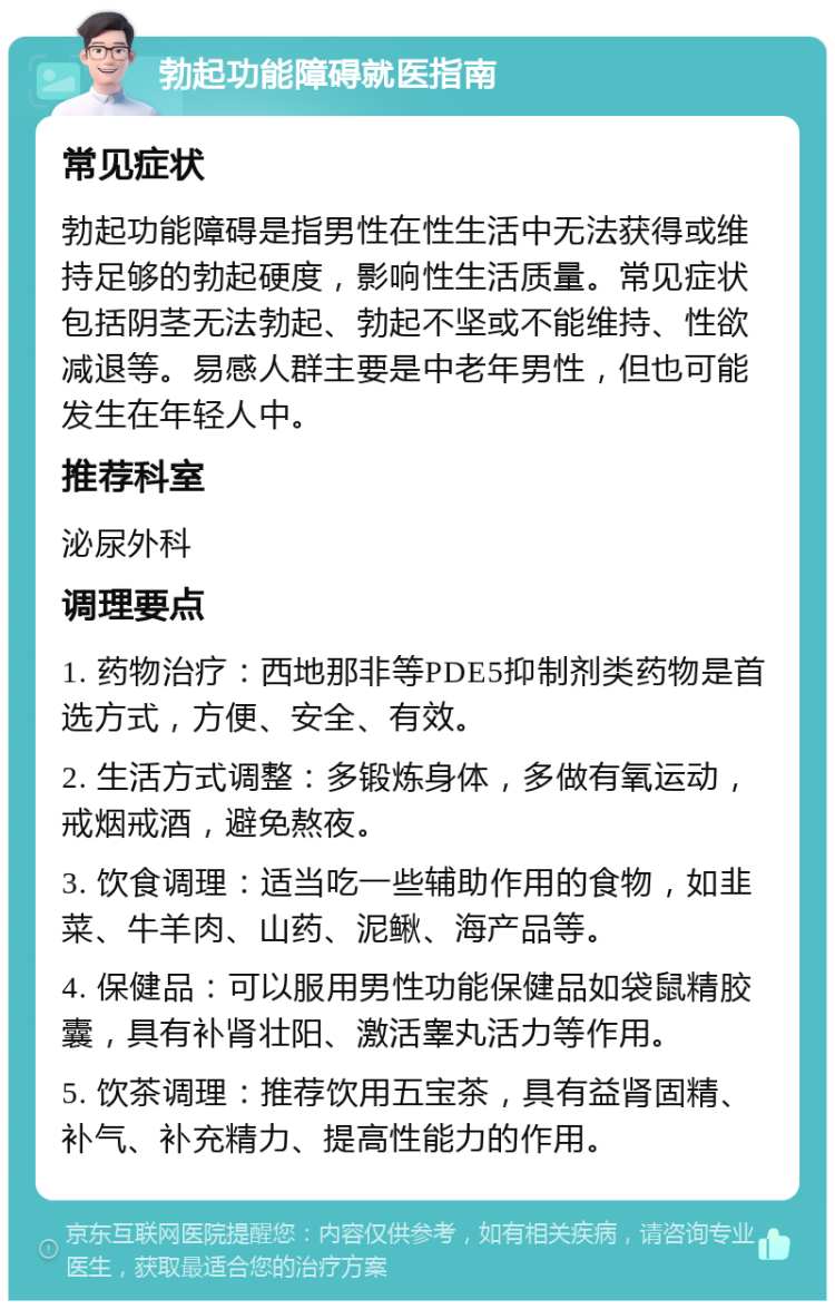 勃起功能障碍就医指南 常见症状 勃起功能障碍是指男性在性生活中无法获得或维持足够的勃起硬度，影响性生活质量。常见症状包括阴茎无法勃起、勃起不坚或不能维持、性欲减退等。易感人群主要是中老年男性，但也可能发生在年轻人中。 推荐科室 泌尿外科 调理要点 1. 药物治疗：西地那非等PDE5抑制剂类药物是首选方式，方便、安全、有效。 2. 生活方式调整：多锻炼身体，多做有氧运动，戒烟戒酒，避免熬夜。 3. 饮食调理：适当吃一些辅助作用的食物，如韭菜、牛羊肉、山药、泥鳅、海产品等。 4. 保健品：可以服用男性功能保健品如袋鼠精胶囊，具有补肾壮阳、激活睾丸活力等作用。 5. 饮茶调理：推荐饮用五宝茶，具有益肾固精、补气、补充精力、提高性能力的作用。