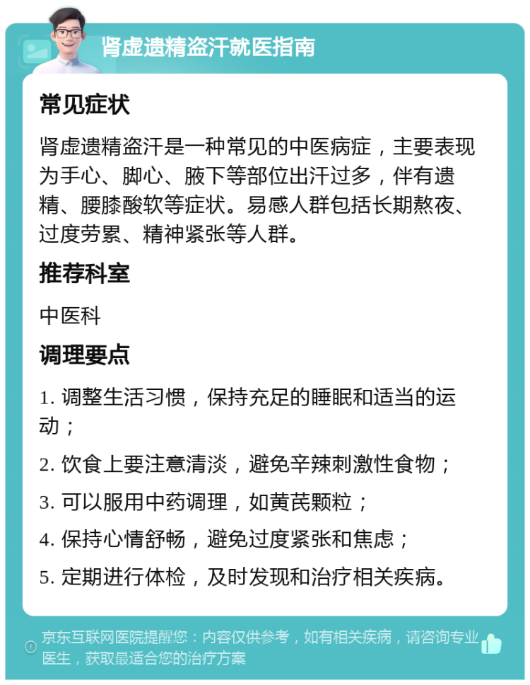 肾虚遗精盗汗就医指南 常见症状 肾虚遗精盗汗是一种常见的中医病症，主要表现为手心、脚心、腋下等部位出汗过多，伴有遗精、腰膝酸软等症状。易感人群包括长期熬夜、过度劳累、精神紧张等人群。 推荐科室 中医科 调理要点 1. 调整生活习惯，保持充足的睡眠和适当的运动； 2. 饮食上要注意清淡，避免辛辣刺激性食物； 3. 可以服用中药调理，如黄芪颗粒； 4. 保持心情舒畅，避免过度紧张和焦虑； 5. 定期进行体检，及时发现和治疗相关疾病。