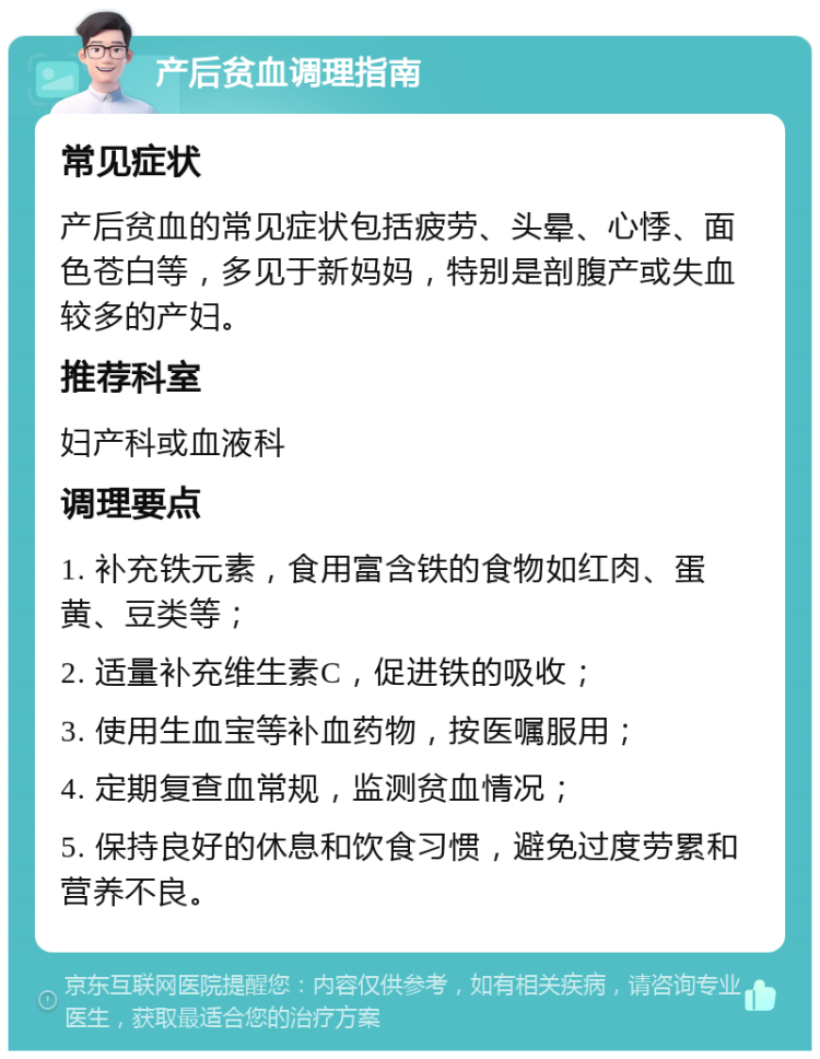 产后贫血调理指南 常见症状 产后贫血的常见症状包括疲劳、头晕、心悸、面色苍白等，多见于新妈妈，特别是剖腹产或失血较多的产妇。 推荐科室 妇产科或血液科 调理要点 1. 补充铁元素，食用富含铁的食物如红肉、蛋黄、豆类等； 2. 适量补充维生素C，促进铁的吸收； 3. 使用生血宝等补血药物，按医嘱服用； 4. 定期复查血常规，监测贫血情况； 5. 保持良好的休息和饮食习惯，避免过度劳累和营养不良。