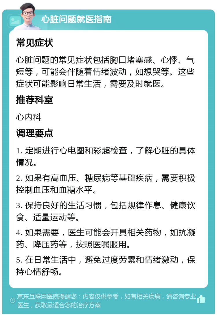 心脏问题就医指南 常见症状 心脏问题的常见症状包括胸口堵塞感、心悸、气短等，可能会伴随着情绪波动，如想哭等。这些症状可能影响日常生活，需要及时就医。 推荐科室 心内科 调理要点 1. 定期进行心电图和彩超检查，了解心脏的具体情况。 2. 如果有高血压、糖尿病等基础疾病，需要积极控制血压和血糖水平。 3. 保持良好的生活习惯，包括规律作息、健康饮食、适量运动等。 4. 如果需要，医生可能会开具相关药物，如抗凝药、降压药等，按照医嘱服用。 5. 在日常生活中，避免过度劳累和情绪激动，保持心情舒畅。