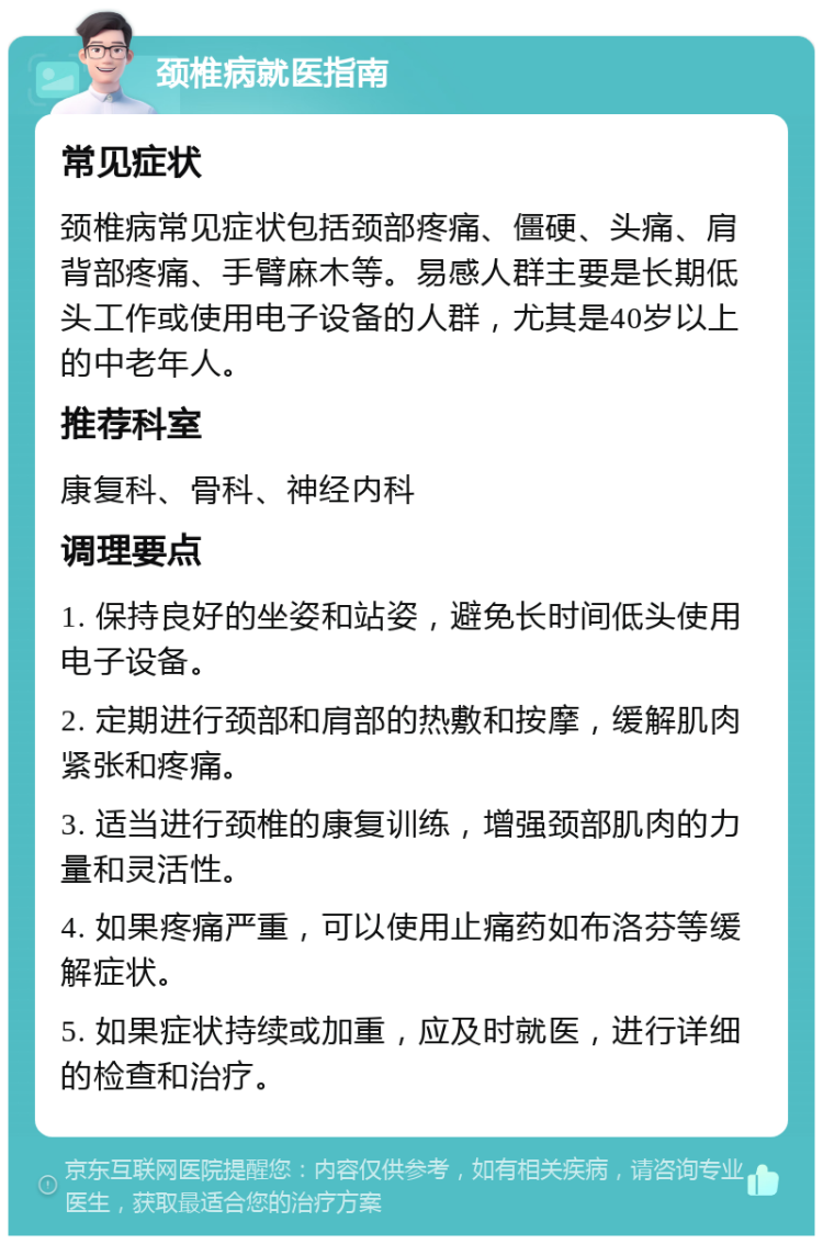 颈椎病就医指南 常见症状 颈椎病常见症状包括颈部疼痛、僵硬、头痛、肩背部疼痛、手臂麻木等。易感人群主要是长期低头工作或使用电子设备的人群，尤其是40岁以上的中老年人。 推荐科室 康复科、骨科、神经内科 调理要点 1. 保持良好的坐姿和站姿，避免长时间低头使用电子设备。 2. 定期进行颈部和肩部的热敷和按摩，缓解肌肉紧张和疼痛。 3. 适当进行颈椎的康复训练，增强颈部肌肉的力量和灵活性。 4. 如果疼痛严重，可以使用止痛药如布洛芬等缓解症状。 5. 如果症状持续或加重，应及时就医，进行详细的检查和治疗。