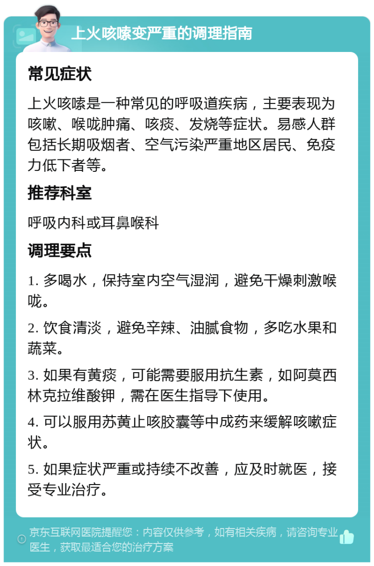 上火咳嗦变严重的调理指南 常见症状 上火咳嗦是一种常见的呼吸道疾病，主要表现为咳嗽、喉咙肿痛、咳痰、发烧等症状。易感人群包括长期吸烟者、空气污染严重地区居民、免疫力低下者等。 推荐科室 呼吸内科或耳鼻喉科 调理要点 1. 多喝水，保持室内空气湿润，避免干燥刺激喉咙。 2. 饮食清淡，避免辛辣、油腻食物，多吃水果和蔬菜。 3. 如果有黄痰，可能需要服用抗生素，如阿莫西林克拉维酸钾，需在医生指导下使用。 4. 可以服用苏黄止咳胶囊等中成药来缓解咳嗽症状。 5. 如果症状严重或持续不改善，应及时就医，接受专业治疗。