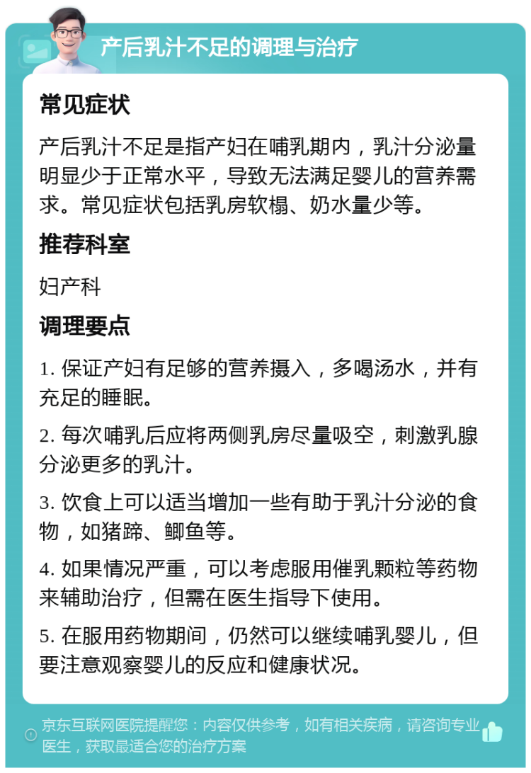 产后乳汁不足的调理与治疗 常见症状 产后乳汁不足是指产妇在哺乳期内，乳汁分泌量明显少于正常水平，导致无法满足婴儿的营养需求。常见症状包括乳房软榻、奶水量少等。 推荐科室 妇产科 调理要点 1. 保证产妇有足够的营养摄入，多喝汤水，并有充足的睡眠。 2. 每次哺乳后应将两侧乳房尽量吸空，刺激乳腺分泌更多的乳汁。 3. 饮食上可以适当增加一些有助于乳汁分泌的食物，如猪蹄、鲫鱼等。 4. 如果情况严重，可以考虑服用催乳颗粒等药物来辅助治疗，但需在医生指导下使用。 5. 在服用药物期间，仍然可以继续哺乳婴儿，但要注意观察婴儿的反应和健康状况。