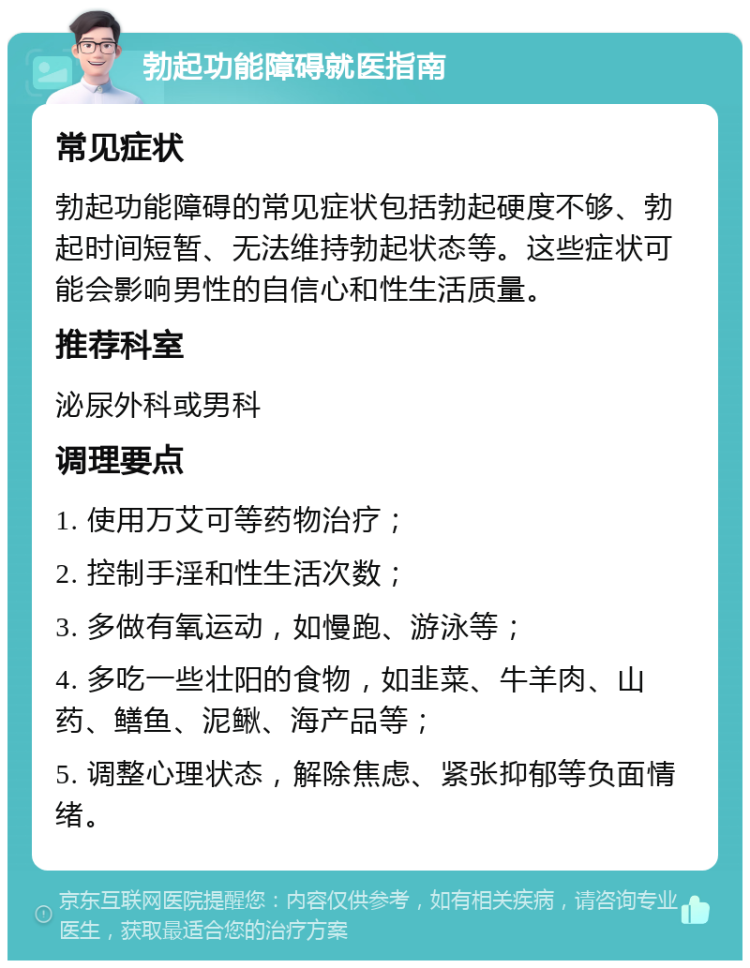 勃起功能障碍就医指南 常见症状 勃起功能障碍的常见症状包括勃起硬度不够、勃起时间短暂、无法维持勃起状态等。这些症状可能会影响男性的自信心和性生活质量。 推荐科室 泌尿外科或男科 调理要点 1. 使用万艾可等药物治疗； 2. 控制手淫和性生活次数； 3. 多做有氧运动，如慢跑、游泳等； 4. 多吃一些壮阳的食物，如韭菜、牛羊肉、山药、鳝鱼、泥鳅、海产品等； 5. 调整心理状态，解除焦虑、紧张抑郁等负面情绪。