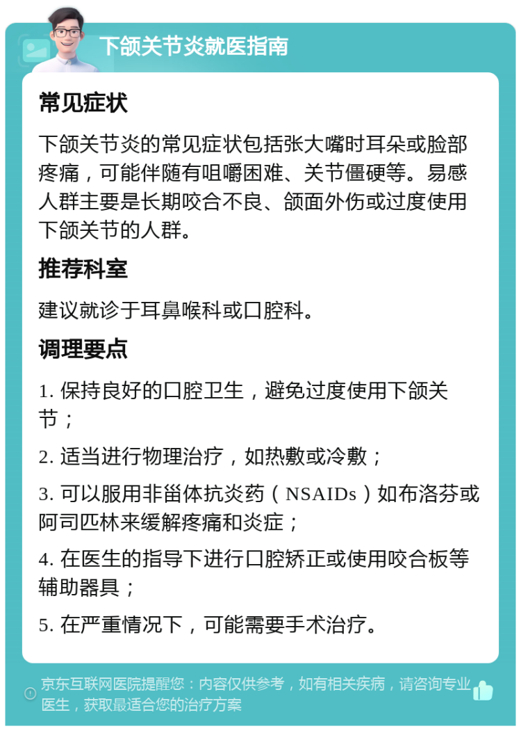 下颌关节炎就医指南 常见症状 下颌关节炎的常见症状包括张大嘴时耳朵或脸部疼痛，可能伴随有咀嚼困难、关节僵硬等。易感人群主要是长期咬合不良、颌面外伤或过度使用下颌关节的人群。 推荐科室 建议就诊于耳鼻喉科或口腔科。 调理要点 1. 保持良好的口腔卫生，避免过度使用下颌关节； 2. 适当进行物理治疗，如热敷或冷敷； 3. 可以服用非甾体抗炎药（NSAIDs）如布洛芬或阿司匹林来缓解疼痛和炎症； 4. 在医生的指导下进行口腔矫正或使用咬合板等辅助器具； 5. 在严重情况下，可能需要手术治疗。