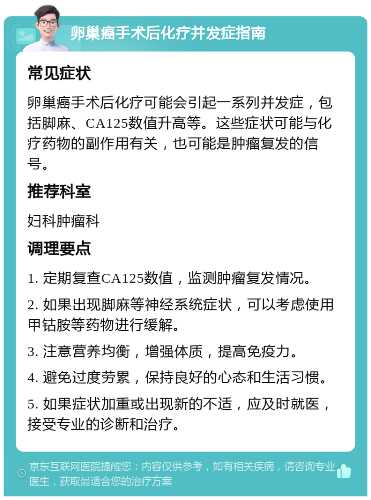 卵巢癌手术后化疗并发症指南 常见症状 卵巢癌手术后化疗可能会引起一系列并发症，包括脚麻、CA125数值升高等。这些症状可能与化疗药物的副作用有关，也可能是肿瘤复发的信号。 推荐科室 妇科肿瘤科 调理要点 1. 定期复查CA125数值，监测肿瘤复发情况。 2. 如果出现脚麻等神经系统症状，可以考虑使用甲钴胺等药物进行缓解。 3. 注意营养均衡，增强体质，提高免疫力。 4. 避免过度劳累，保持良好的心态和生活习惯。 5. 如果症状加重或出现新的不适，应及时就医，接受专业的诊断和治疗。