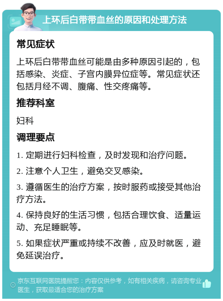 上环后白带带血丝的原因和处理方法 常见症状 上环后白带带血丝可能是由多种原因引起的，包括感染、炎症、子宫内膜异位症等。常见症状还包括月经不调、腹痛、性交疼痛等。 推荐科室 妇科 调理要点 1. 定期进行妇科检查，及时发现和治疗问题。 2. 注意个人卫生，避免交叉感染。 3. 遵循医生的治疗方案，按时服药或接受其他治疗方法。 4. 保持良好的生活习惯，包括合理饮食、适量运动、充足睡眠等。 5. 如果症状严重或持续不改善，应及时就医，避免延误治疗。