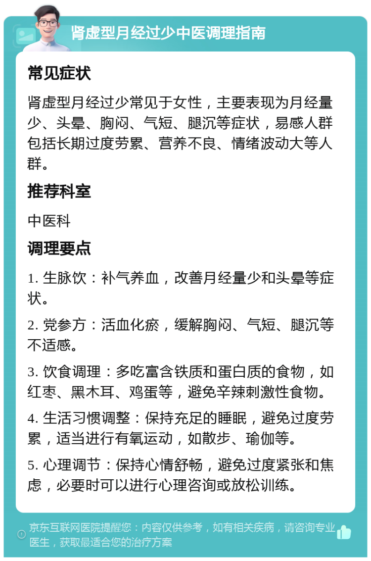 肾虚型月经过少中医调理指南 常见症状 肾虚型月经过少常见于女性，主要表现为月经量少、头晕、胸闷、气短、腿沉等症状，易感人群包括长期过度劳累、营养不良、情绪波动大等人群。 推荐科室 中医科 调理要点 1. 生脉饮：补气养血，改善月经量少和头晕等症状。 2. 党参方：活血化瘀，缓解胸闷、气短、腿沉等不适感。 3. 饮食调理：多吃富含铁质和蛋白质的食物，如红枣、黑木耳、鸡蛋等，避免辛辣刺激性食物。 4. 生活习惯调整：保持充足的睡眠，避免过度劳累，适当进行有氧运动，如散步、瑜伽等。 5. 心理调节：保持心情舒畅，避免过度紧张和焦虑，必要时可以进行心理咨询或放松训练。