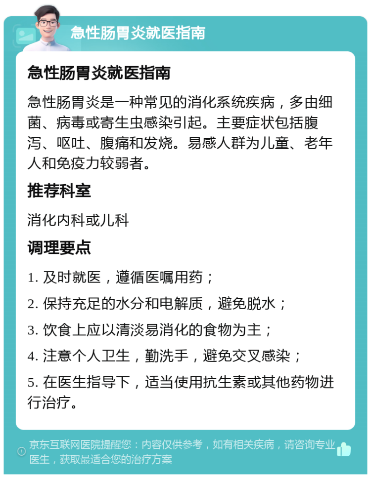 急性肠胃炎就医指南 急性肠胃炎就医指南 急性肠胃炎是一种常见的消化系统疾病，多由细菌、病毒或寄生虫感染引起。主要症状包括腹泻、呕吐、腹痛和发烧。易感人群为儿童、老年人和免疫力较弱者。 推荐科室 消化内科或儿科 调理要点 1. 及时就医，遵循医嘱用药； 2. 保持充足的水分和电解质，避免脱水； 3. 饮食上应以清淡易消化的食物为主； 4. 注意个人卫生，勤洗手，避免交叉感染； 5. 在医生指导下，适当使用抗生素或其他药物进行治疗。