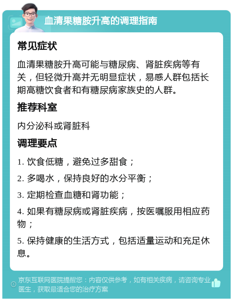 血清果糖胺升高的调理指南 常见症状 血清果糖胺升高可能与糖尿病、肾脏疾病等有关，但轻微升高并无明显症状，易感人群包括长期高糖饮食者和有糖尿病家族史的人群。 推荐科室 内分泌科或肾脏科 调理要点 1. 饮食低糖，避免过多甜食； 2. 多喝水，保持良好的水分平衡； 3. 定期检查血糖和肾功能； 4. 如果有糖尿病或肾脏疾病，按医嘱服用相应药物； 5. 保持健康的生活方式，包括适量运动和充足休息。