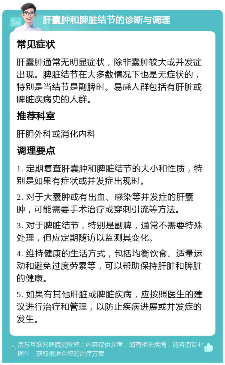 肝囊肿和脾脏结节的诊断与调理 常见症状 肝囊肿通常无明显症状，除非囊肿较大或并发症出现。脾脏结节在大多数情况下也是无症状的，特别是当结节是副脾时。易感人群包括有肝脏或脾脏疾病史的人群。 推荐科室 肝胆外科或消化内科 调理要点 1. 定期复查肝囊肿和脾脏结节的大小和性质，特别是如果有症状或并发症出现时。 2. 对于大囊肿或有出血、感染等并发症的肝囊肿，可能需要手术治疗或穿刺引流等方法。 3. 对于脾脏结节，特别是副脾，通常不需要特殊处理，但应定期随访以监测其变化。 4. 维持健康的生活方式，包括均衡饮食、适量运动和避免过度劳累等，可以帮助保持肝脏和脾脏的健康。 5. 如果有其他肝脏或脾脏疾病，应按照医生的建议进行治疗和管理，以防止疾病进展或并发症的发生。