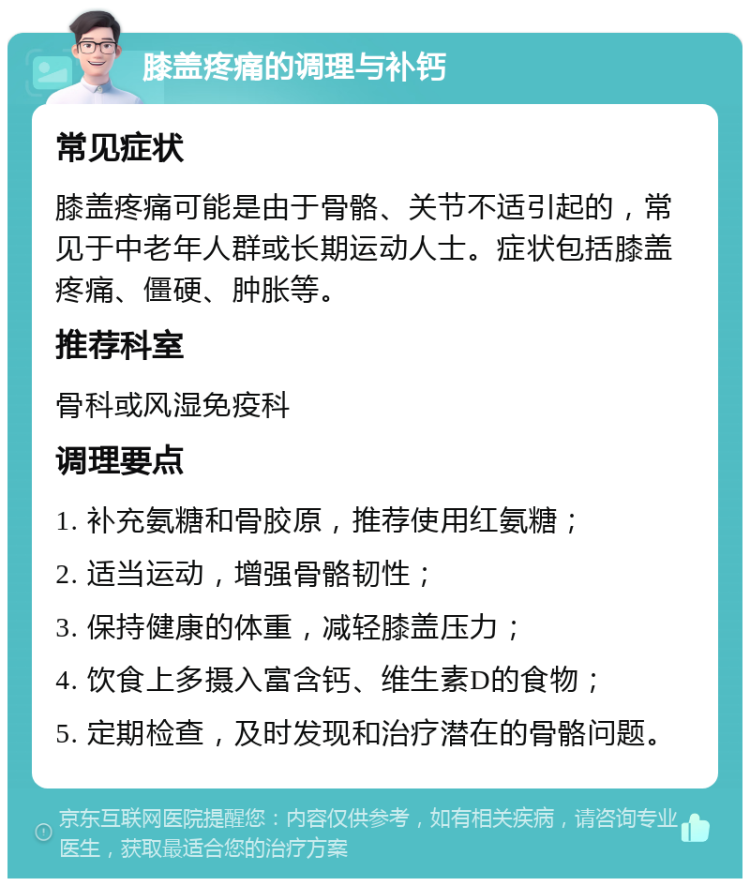 膝盖疼痛的调理与补钙 常见症状 膝盖疼痛可能是由于骨骼、关节不适引起的，常见于中老年人群或长期运动人士。症状包括膝盖疼痛、僵硬、肿胀等。 推荐科室 骨科或风湿免疫科 调理要点 1. 补充氨糖和骨胶原，推荐使用红氨糖； 2. 适当运动，增强骨骼韧性； 3. 保持健康的体重，减轻膝盖压力； 4. 饮食上多摄入富含钙、维生素D的食物； 5. 定期检查，及时发现和治疗潜在的骨骼问题。