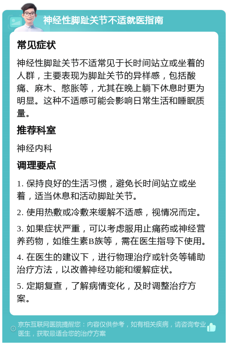 神经性脚趾关节不适就医指南 常见症状 神经性脚趾关节不适常见于长时间站立或坐着的人群，主要表现为脚趾关节的异样感，包括酸痛、麻木、憋胀等，尤其在晚上躺下休息时更为明显。这种不适感可能会影响日常生活和睡眠质量。 推荐科室 神经内科 调理要点 1. 保持良好的生活习惯，避免长时间站立或坐着，适当休息和活动脚趾关节。 2. 使用热敷或冷敷来缓解不适感，视情况而定。 3. 如果症状严重，可以考虑服用止痛药或神经营养药物，如维生素B族等，需在医生指导下使用。 4. 在医生的建议下，进行物理治疗或针灸等辅助治疗方法，以改善神经功能和缓解症状。 5. 定期复查，了解病情变化，及时调整治疗方案。