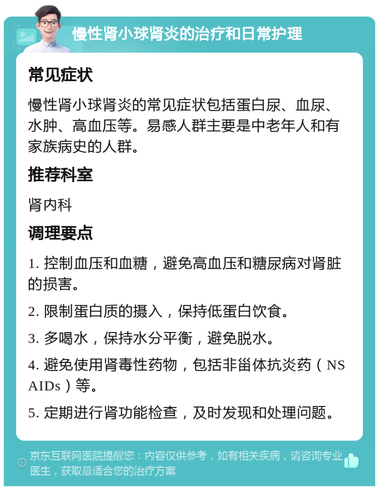 慢性肾小球肾炎的治疗和日常护理 常见症状 慢性肾小球肾炎的常见症状包括蛋白尿、血尿、水肿、高血压等。易感人群主要是中老年人和有家族病史的人群。 推荐科室 肾内科 调理要点 1. 控制血压和血糖，避免高血压和糖尿病对肾脏的损害。 2. 限制蛋白质的摄入，保持低蛋白饮食。 3. 多喝水，保持水分平衡，避免脱水。 4. 避免使用肾毒性药物，包括非甾体抗炎药（NSAIDs）等。 5. 定期进行肾功能检查，及时发现和处理问题。