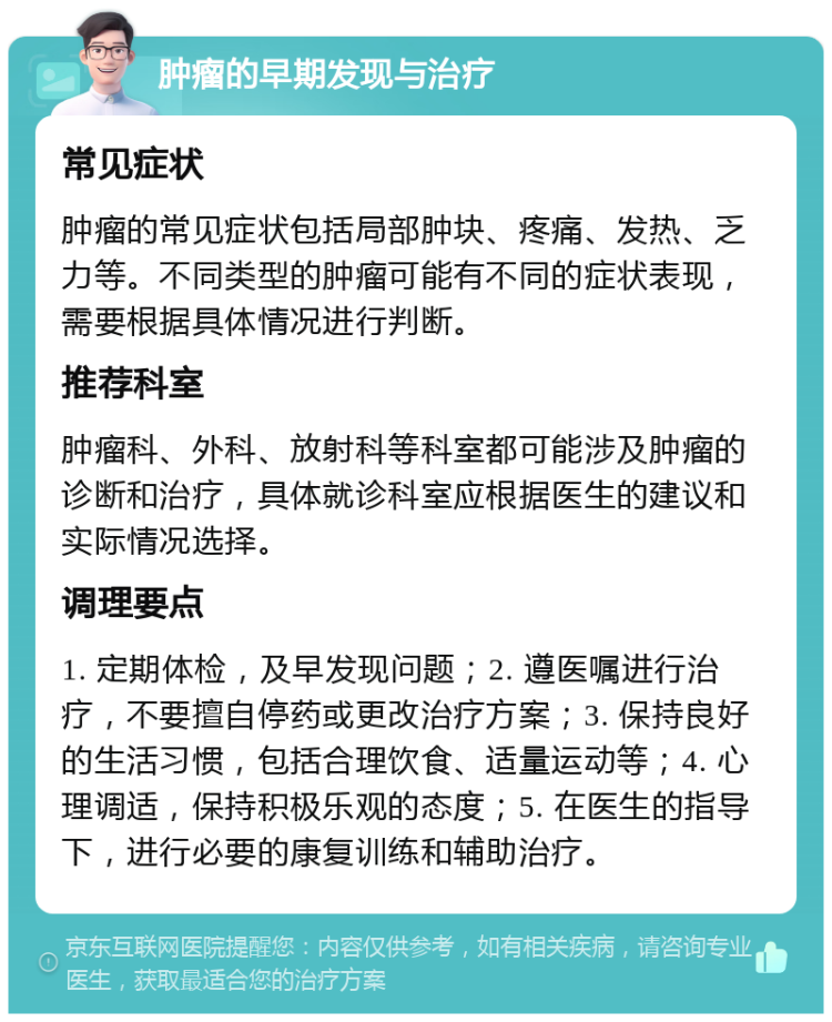 肿瘤的早期发现与治疗 常见症状 肿瘤的常见症状包括局部肿块、疼痛、发热、乏力等。不同类型的肿瘤可能有不同的症状表现，需要根据具体情况进行判断。 推荐科室 肿瘤科、外科、放射科等科室都可能涉及肿瘤的诊断和治疗，具体就诊科室应根据医生的建议和实际情况选择。 调理要点 1. 定期体检，及早发现问题；2. 遵医嘱进行治疗，不要擅自停药或更改治疗方案；3. 保持良好的生活习惯，包括合理饮食、适量运动等；4. 心理调适，保持积极乐观的态度；5. 在医生的指导下，进行必要的康复训练和辅助治疗。