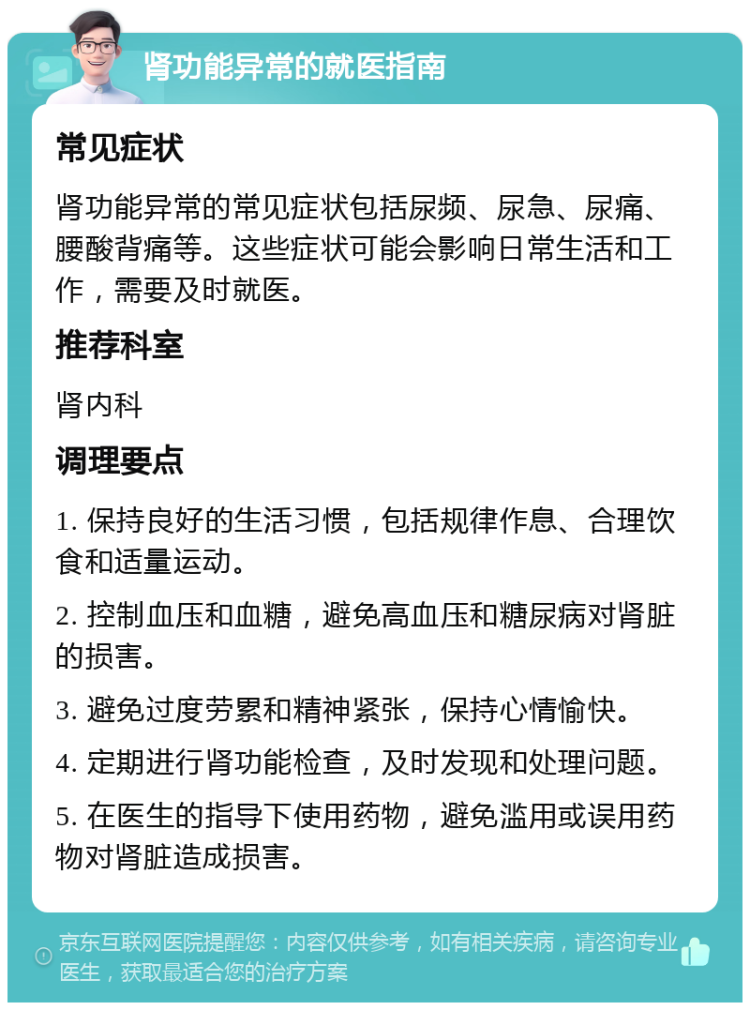 肾功能异常的就医指南 常见症状 肾功能异常的常见症状包括尿频、尿急、尿痛、腰酸背痛等。这些症状可能会影响日常生活和工作，需要及时就医。 推荐科室 肾内科 调理要点 1. 保持良好的生活习惯，包括规律作息、合理饮食和适量运动。 2. 控制血压和血糖，避免高血压和糖尿病对肾脏的损害。 3. 避免过度劳累和精神紧张，保持心情愉快。 4. 定期进行肾功能检查，及时发现和处理问题。 5. 在医生的指导下使用药物，避免滥用或误用药物对肾脏造成损害。