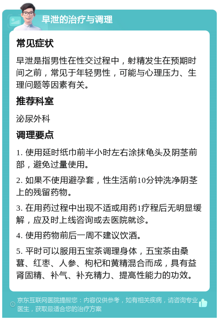 早泄的治疗与调理 常见症状 早泄是指男性在性交过程中，射精发生在预期时间之前，常见于年轻男性，可能与心理压力、生理问题等因素有关。 推荐科室 泌尿外科 调理要点 1. 使用延时纸巾前半小时左右涂抹龟头及阴茎前部，避免过量使用。 2. 如果不使用避孕套，性生活前10分钟洗净阴茎上的残留药物。 3. 在用药过程中出现不适或用药1疗程后无明显缓解，应及时上线咨询或去医院就诊。 4. 使用药物前后一周不建议饮酒。 5. 平时可以服用五宝茶调理身体，五宝茶由桑葚、红枣、人参、枸杞和黄精混合而成，具有益肾固精、补气、补充精力、提高性能力的功效。