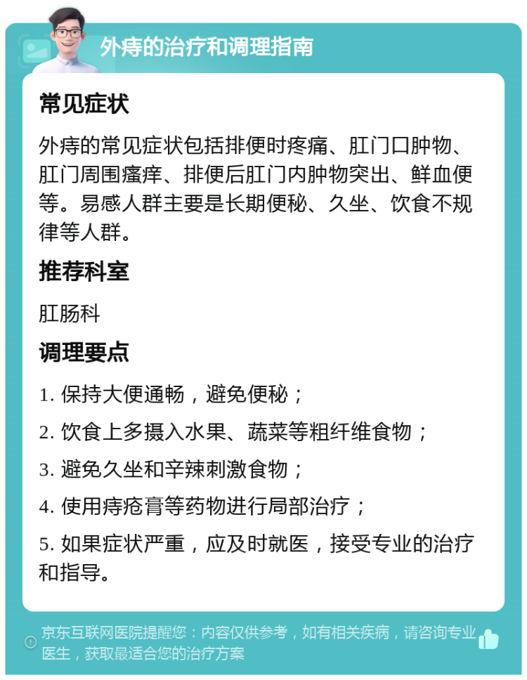 外痔的治疗和调理指南 常见症状 外痔的常见症状包括排便时疼痛、肛门口肿物、肛门周围瘙痒、排便后肛门内肿物突出、鲜血便等。易感人群主要是长期便秘、久坐、饮食不规律等人群。 推荐科室 肛肠科 调理要点 1. 保持大便通畅，避免便秘； 2. 饮食上多摄入水果、蔬菜等粗纤维食物； 3. 避免久坐和辛辣刺激食物； 4. 使用痔疮膏等药物进行局部治疗； 5. 如果症状严重，应及时就医，接受专业的治疗和指导。