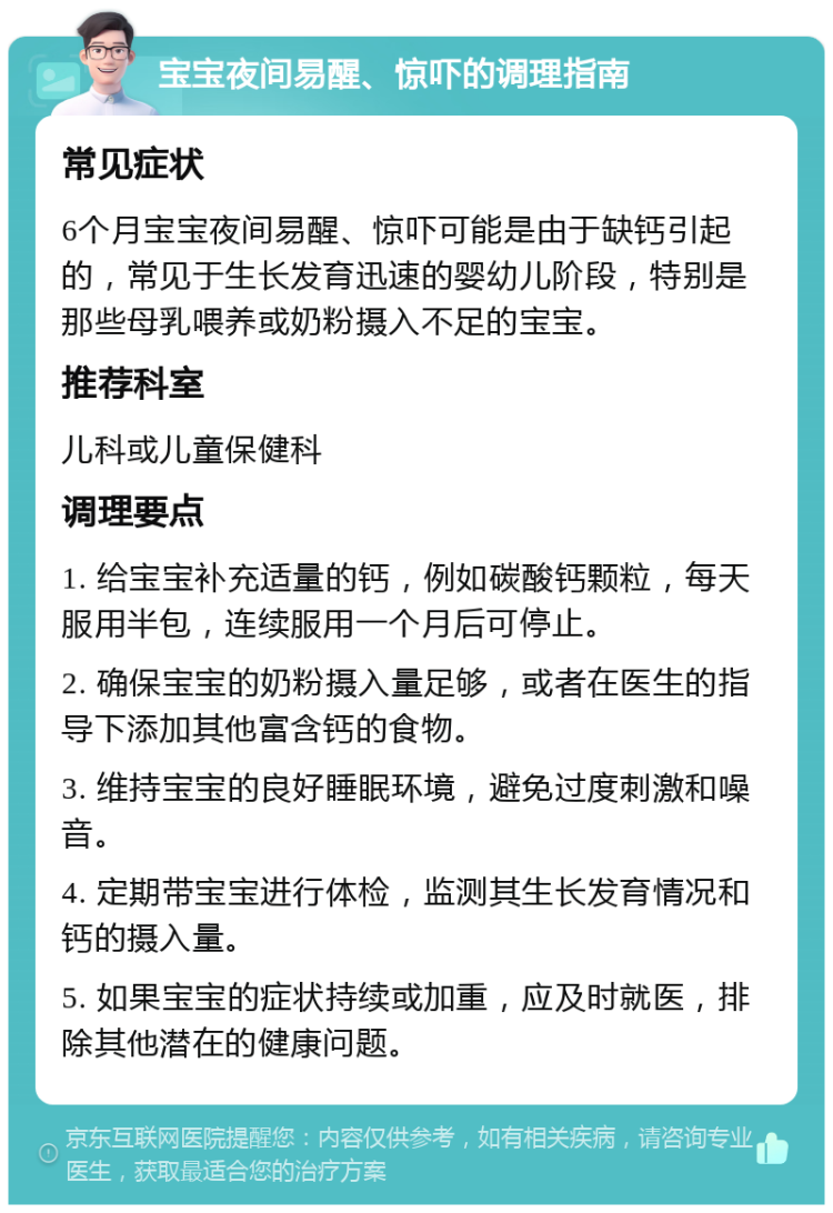 宝宝夜间易醒、惊吓的调理指南 常见症状 6个月宝宝夜间易醒、惊吓可能是由于缺钙引起的，常见于生长发育迅速的婴幼儿阶段，特别是那些母乳喂养或奶粉摄入不足的宝宝。 推荐科室 儿科或儿童保健科 调理要点 1. 给宝宝补充适量的钙，例如碳酸钙颗粒，每天服用半包，连续服用一个月后可停止。 2. 确保宝宝的奶粉摄入量足够，或者在医生的指导下添加其他富含钙的食物。 3. 维持宝宝的良好睡眠环境，避免过度刺激和噪音。 4. 定期带宝宝进行体检，监测其生长发育情况和钙的摄入量。 5. 如果宝宝的症状持续或加重，应及时就医，排除其他潜在的健康问题。