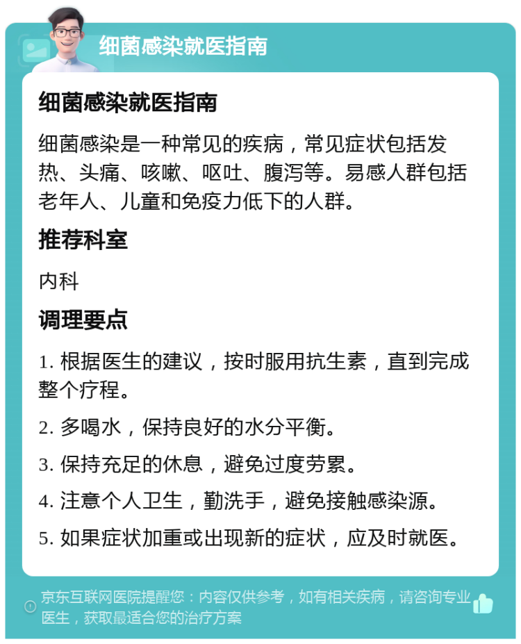 细菌感染就医指南 细菌感染就医指南 细菌感染是一种常见的疾病，常见症状包括发热、头痛、咳嗽、呕吐、腹泻等。易感人群包括老年人、儿童和免疫力低下的人群。 推荐科室 内科 调理要点 1. 根据医生的建议，按时服用抗生素，直到完成整个疗程。 2. 多喝水，保持良好的水分平衡。 3. 保持充足的休息，避免过度劳累。 4. 注意个人卫生，勤洗手，避免接触感染源。 5. 如果症状加重或出现新的症状，应及时就医。