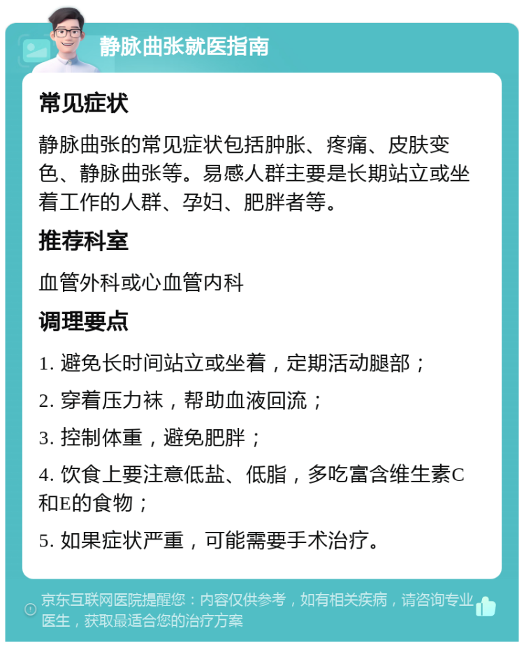 静脉曲张就医指南 常见症状 静脉曲张的常见症状包括肿胀、疼痛、皮肤变色、静脉曲张等。易感人群主要是长期站立或坐着工作的人群、孕妇、肥胖者等。 推荐科室 血管外科或心血管内科 调理要点 1. 避免长时间站立或坐着，定期活动腿部； 2. 穿着压力袜，帮助血液回流； 3. 控制体重，避免肥胖； 4. 饮食上要注意低盐、低脂，多吃富含维生素C和E的食物； 5. 如果症状严重，可能需要手术治疗。