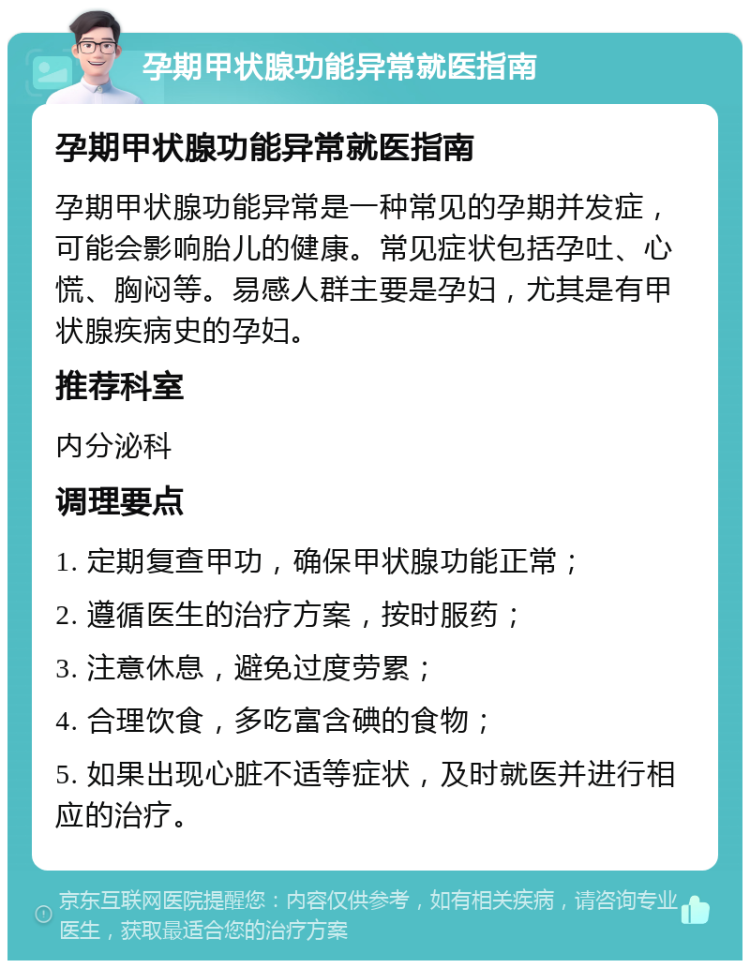 孕期甲状腺功能异常就医指南 孕期甲状腺功能异常就医指南 孕期甲状腺功能异常是一种常见的孕期并发症，可能会影响胎儿的健康。常见症状包括孕吐、心慌、胸闷等。易感人群主要是孕妇，尤其是有甲状腺疾病史的孕妇。 推荐科室 内分泌科 调理要点 1. 定期复查甲功，确保甲状腺功能正常； 2. 遵循医生的治疗方案，按时服药； 3. 注意休息，避免过度劳累； 4. 合理饮食，多吃富含碘的食物； 5. 如果出现心脏不适等症状，及时就医并进行相应的治疗。