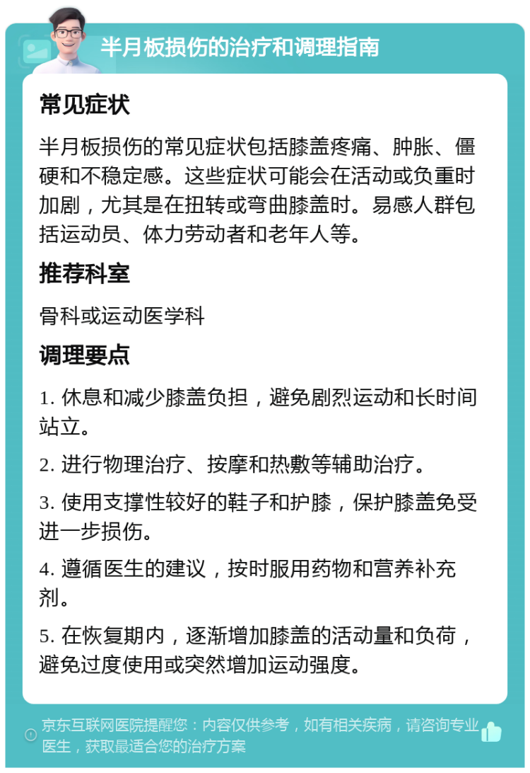 半月板损伤的治疗和调理指南 常见症状 半月板损伤的常见症状包括膝盖疼痛、肿胀、僵硬和不稳定感。这些症状可能会在活动或负重时加剧，尤其是在扭转或弯曲膝盖时。易感人群包括运动员、体力劳动者和老年人等。 推荐科室 骨科或运动医学科 调理要点 1. 休息和减少膝盖负担，避免剧烈运动和长时间站立。 2. 进行物理治疗、按摩和热敷等辅助治疗。 3. 使用支撑性较好的鞋子和护膝，保护膝盖免受进一步损伤。 4. 遵循医生的建议，按时服用药物和营养补充剂。 5. 在恢复期内，逐渐增加膝盖的活动量和负荷，避免过度使用或突然增加运动强度。