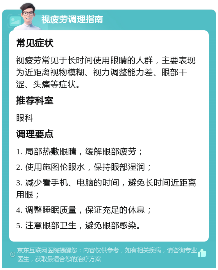 视疲劳调理指南 常见症状 视疲劳常见于长时间使用眼睛的人群，主要表现为近距离视物模糊、视力调整能力差、眼部干涩、头痛等症状。 推荐科室 眼科 调理要点 1. 局部热敷眼睛，缓解眼部疲劳； 2. 使用施图伦眼水，保持眼部湿润； 3. 减少看手机、电脑的时间，避免长时间近距离用眼； 4. 调整睡眠质量，保证充足的休息； 5. 注意眼部卫生，避免眼部感染。