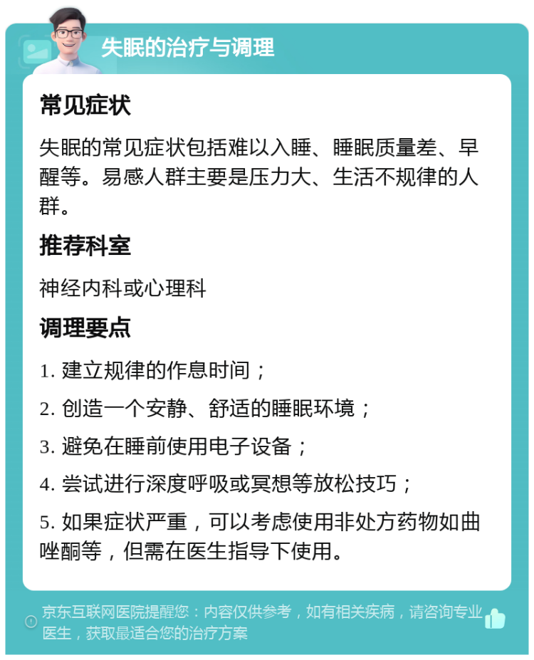 失眠的治疗与调理 常见症状 失眠的常见症状包括难以入睡、睡眠质量差、早醒等。易感人群主要是压力大、生活不规律的人群。 推荐科室 神经内科或心理科 调理要点 1. 建立规律的作息时间； 2. 创造一个安静、舒适的睡眠环境； 3. 避免在睡前使用电子设备； 4. 尝试进行深度呼吸或冥想等放松技巧； 5. 如果症状严重，可以考虑使用非处方药物如曲唑酮等，但需在医生指导下使用。