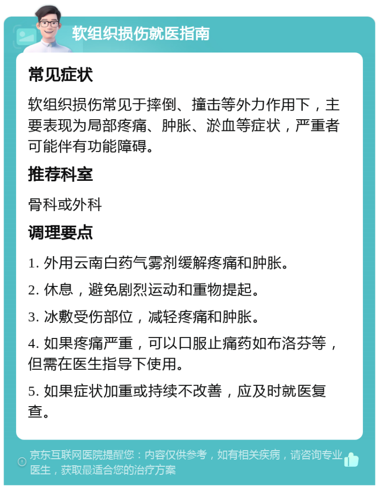 软组织损伤就医指南 常见症状 软组织损伤常见于摔倒、撞击等外力作用下，主要表现为局部疼痛、肿胀、淤血等症状，严重者可能伴有功能障碍。 推荐科室 骨科或外科 调理要点 1. 外用云南白药气雾剂缓解疼痛和肿胀。 2. 休息，避免剧烈运动和重物提起。 3. 冰敷受伤部位，减轻疼痛和肿胀。 4. 如果疼痛严重，可以口服止痛药如布洛芬等，但需在医生指导下使用。 5. 如果症状加重或持续不改善，应及时就医复查。