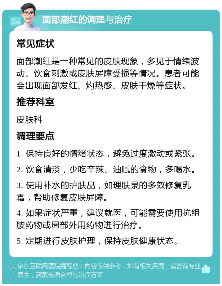 面部潮红的调理与治疗 常见症状 面部潮红是一种常见的皮肤现象，多见于情绪波动、饮食刺激或皮肤屏障受损等情况。患者可能会出现面部发红、灼热感、皮肤干燥等症状。 推荐科室 皮肤科 调理要点 1. 保持良好的情绪状态，避免过度激动或紧张。 2. 饮食清淡，少吃辛辣、油腻的食物，多喝水。 3. 使用补水的护肤品，如理肤泉的多效修复乳霜，帮助修复皮肤屏障。 4. 如果症状严重，建议就医，可能需要使用抗组胺药物或局部外用药物进行治疗。 5. 定期进行皮肤护理，保持皮肤健康状态。