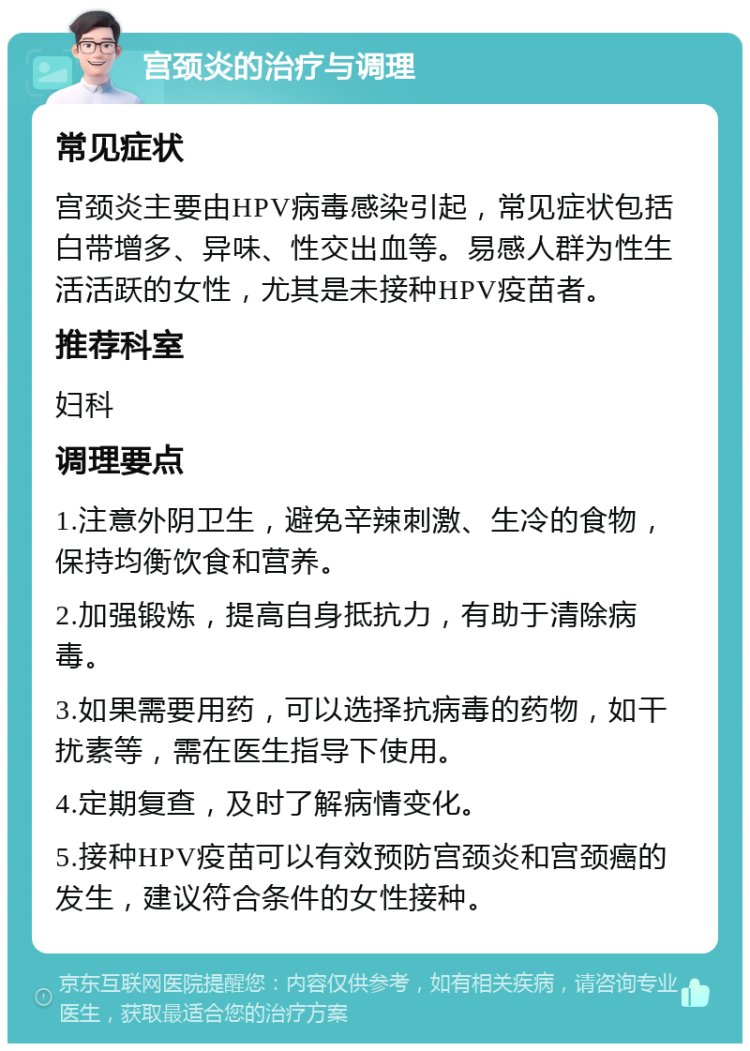 宫颈炎的治疗与调理 常见症状 宫颈炎主要由HPV病毒感染引起，常见症状包括白带增多、异味、性交出血等。易感人群为性生活活跃的女性，尤其是未接种HPV疫苗者。 推荐科室 妇科 调理要点 1.注意外阴卫生，避免辛辣刺激、生冷的食物，保持均衡饮食和营养。 2.加强锻炼，提高自身抵抗力，有助于清除病毒。 3.如果需要用药，可以选择抗病毒的药物，如干扰素等，需在医生指导下使用。 4.定期复查，及时了解病情变化。 5.接种HPV疫苗可以有效预防宫颈炎和宫颈癌的发生，建议符合条件的女性接种。