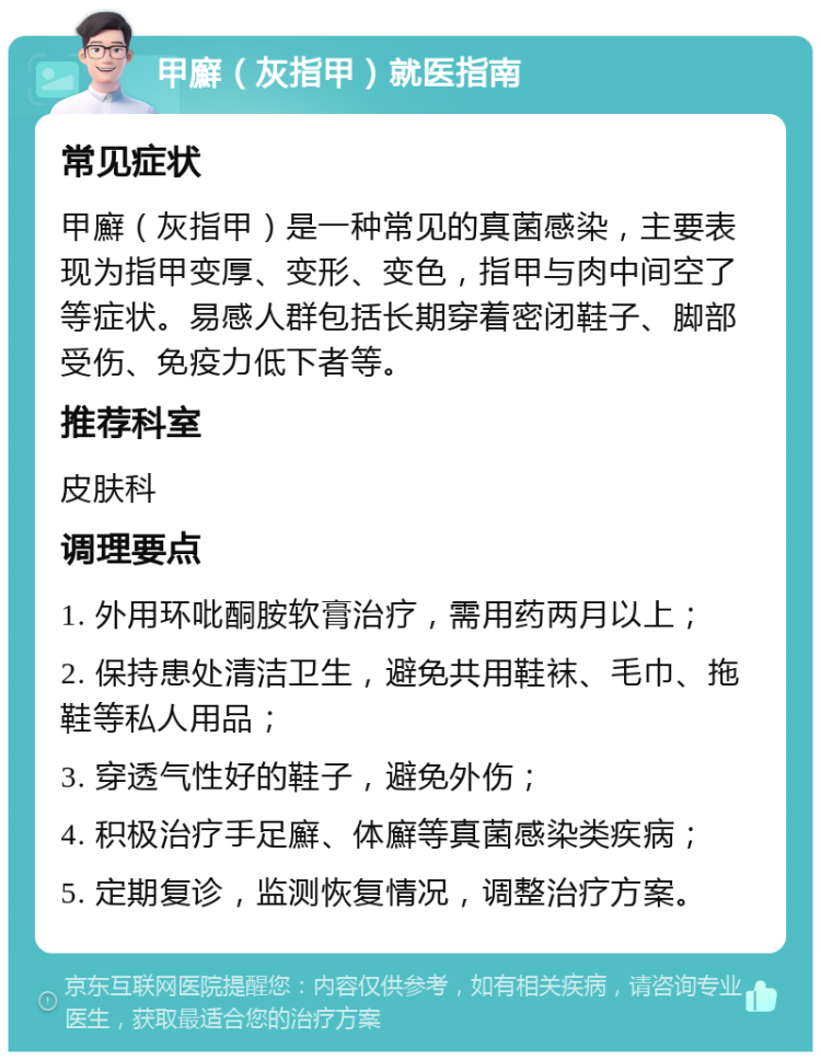 甲廯（灰指甲）就医指南 常见症状 甲廯（灰指甲）是一种常见的真菌感染，主要表现为指甲变厚、变形、变色，指甲与肉中间空了等症状。易感人群包括长期穿着密闭鞋子、脚部受伤、免疫力低下者等。 推荐科室 皮肤科 调理要点 1. 外用环吡酮胺软膏治疗，需用药两月以上； 2. 保持患处清洁卫生，避免共用鞋袜、毛巾、拖鞋等私人用品； 3. 穿透气性好的鞋子，避免外伤； 4. 积极治疗手足廯、体廯等真菌感染类疾病； 5. 定期复诊，监测恢复情况，调整治疗方案。