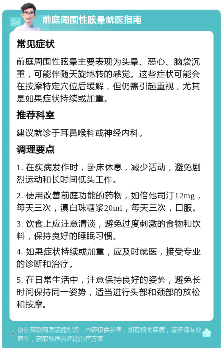 前庭周围性眩晕就医指南 常见症状 前庭周围性眩晕主要表现为头晕、恶心、脑袋沉重，可能伴随天旋地转的感觉。这些症状可能会在按摩特定穴位后缓解，但仍需引起重视，尤其是如果症状持续或加重。 推荐科室 建议就诊于耳鼻喉科或神经内科。 调理要点 1. 在疾病发作时，卧床休息，减少活动，避免剧烈运动和长时间低头工作。 2. 使用改善前庭功能的药物，如倍他司汀12mg，每天三次，滇白珠糖浆20ml，每天三次，口服。 3. 饮食上应注意清淡，避免过度刺激的食物和饮料，保持良好的睡眠习惯。 4. 如果症状持续或加重，应及时就医，接受专业的诊断和治疗。 5. 在日常生活中，注意保持良好的姿势，避免长时间保持同一姿势，适当进行头部和颈部的放松和按摩。