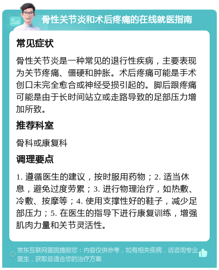 骨性关节炎和术后疼痛的在线就医指南 常见症状 骨性关节炎是一种常见的退行性疾病，主要表现为关节疼痛、僵硬和肿胀。术后疼痛可能是手术创口未完全愈合或神经受损引起的。脚后跟疼痛可能是由于长时间站立或走路导致的足部压力增加所致。 推荐科室 骨科或康复科 调理要点 1. 遵循医生的建议，按时服用药物；2. 适当休息，避免过度劳累；3. 进行物理治疗，如热敷、冷敷、按摩等；4. 使用支撑性好的鞋子，减少足部压力；5. 在医生的指导下进行康复训练，增强肌肉力量和关节灵活性。