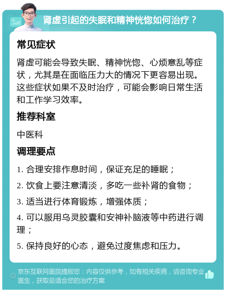 肾虚引起的失眠和精神恍惚如何治疗？ 常见症状 肾虚可能会导致失眠、精神恍惚、心烦意乱等症状，尤其是在面临压力大的情况下更容易出现。这些症状如果不及时治疗，可能会影响日常生活和工作学习效率。 推荐科室 中医科 调理要点 1. 合理安排作息时间，保证充足的睡眠； 2. 饮食上要注意清淡，多吃一些补肾的食物； 3. 适当进行体育锻炼，增强体质； 4. 可以服用乌灵胶囊和安神补脑液等中药进行调理； 5. 保持良好的心态，避免过度焦虑和压力。